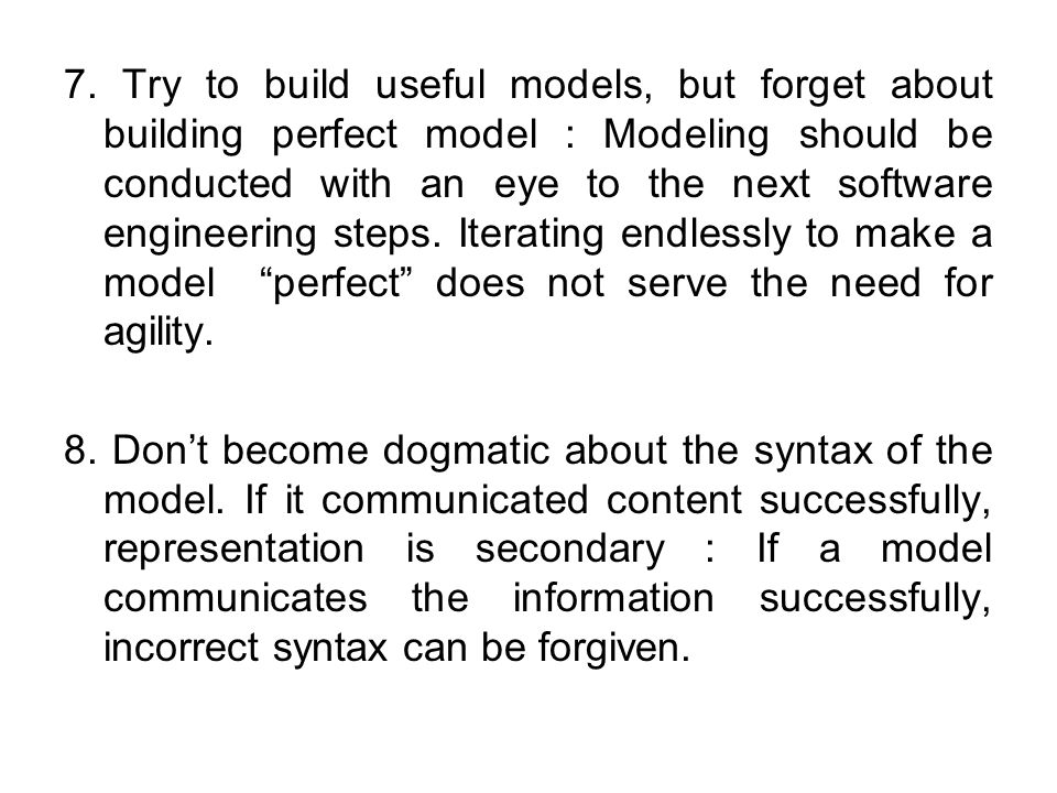 7. Try to build useful models, but forget about building perfect model : Modeling should be conducted with an eye to the next software engineering steps. Iterating endlessly to make a model perfect does not serve the need for agility.