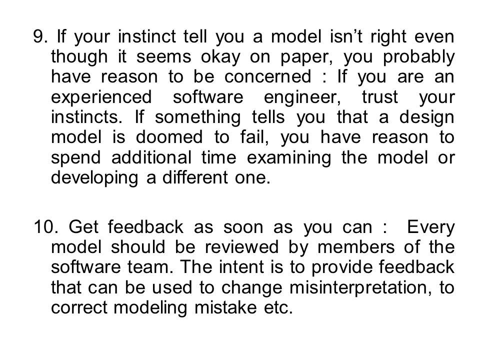 9. If your instinct tell you a model isn’t right even though it seems okay on paper, you probably have reason to be concerned : If you are an experienced software engineer, trust your instincts. If something tells you that a design model is doomed to fail, you have reason to spend additional time examining the model or developing a different one.