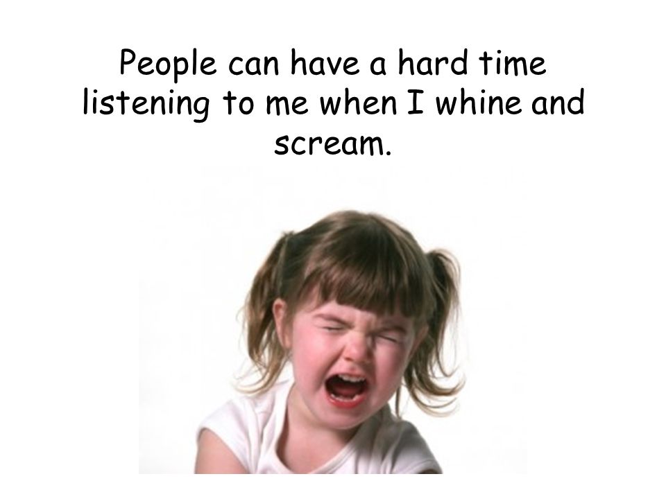 People can have a hard time listening to me when I whine and scream.