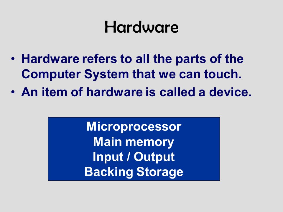Hardware Hardware refers to all the parts of the Computer System that we can touch. An item of hardware is called a device.