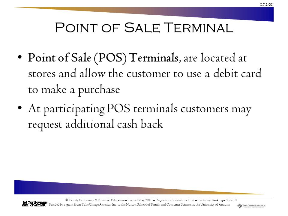 Point of Sale Terminal Point of Sale (POS) Terminals, are located at stores and allow the customer to use a debit card to make a purchase.