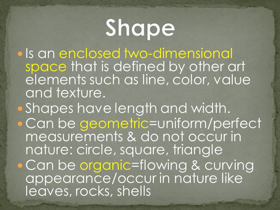 Shape Is an enclosed two-dimensional space that is defined by other art elements such as line, color, value and texture.
