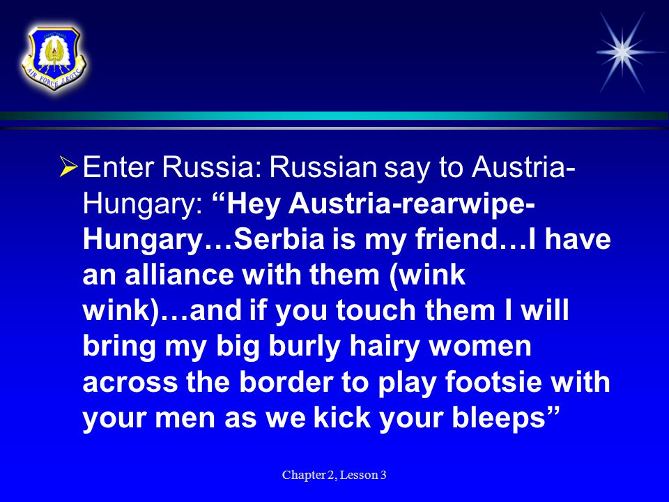 Enter Russia: Russian say to Austria-Hungary: Hey Austria-rearwipe-Hungary…Serbia is my friend…I have an alliance with them (wink wink)…and if you touch them I will bring my big burly hairy women across the border to play footsie with your men as we kick your bleeps