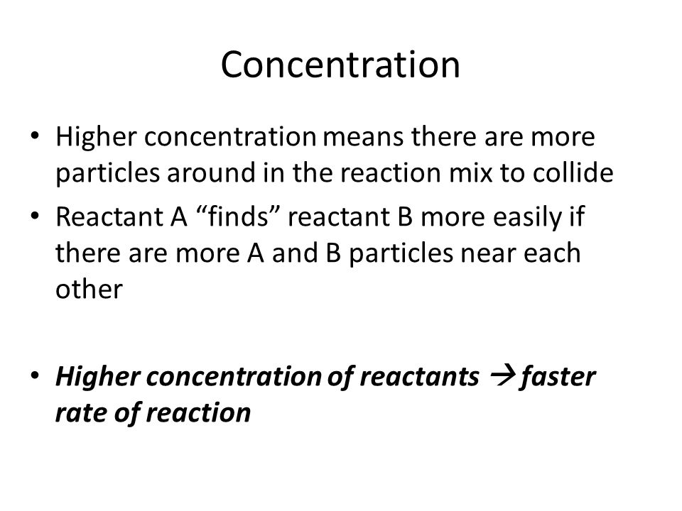 Concentration Higher concentration means there are more particles around in the reaction mix to collide.