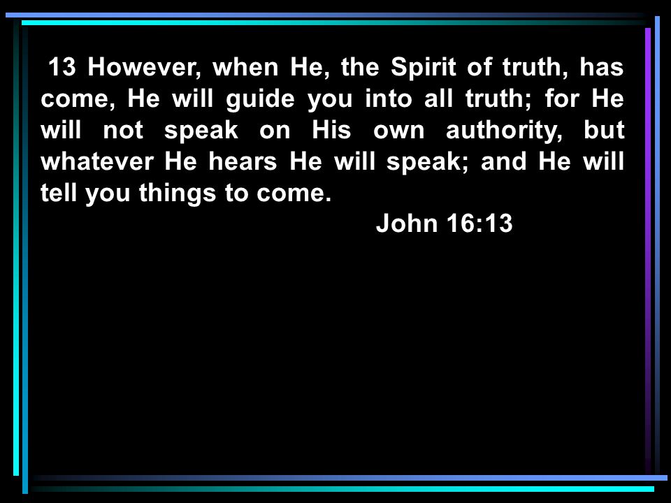 13 However, when He, the Spirit of truth, has come, He will guide you into all truth; for He will not speak on His own authority, but whatever He hears He will speak; and He will tell you things to come.