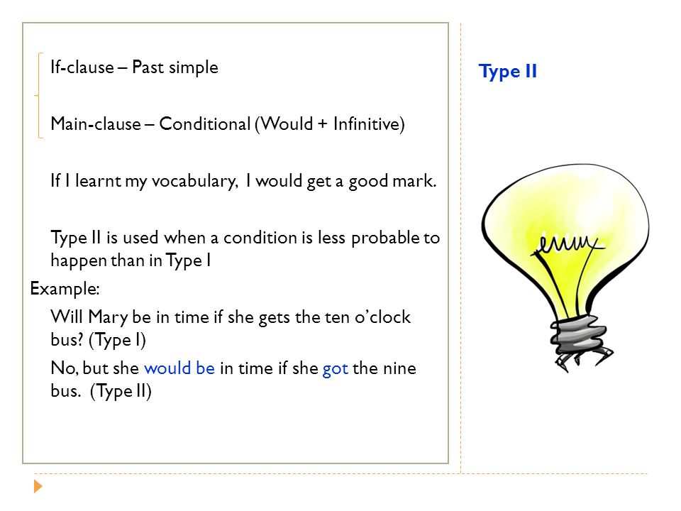 If-clause – Past simple Main-clause – Conditional (Would + Infinitive) If I learnt my vocabulary, I would get a good mark. Type II is used when a condition is less probable to happen than in Type I Example: Will Mary be in time if she gets the ten o’clock bus (Type I) No, but she would be in time if she got the nine bus. (Type II)