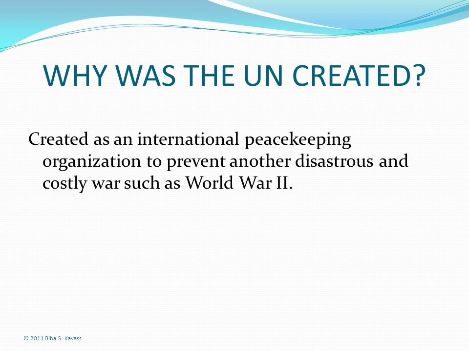 WHY WAS THE UN CREATED Created as an international peacekeeping organization to prevent another disastrous and costly war such as World War II.