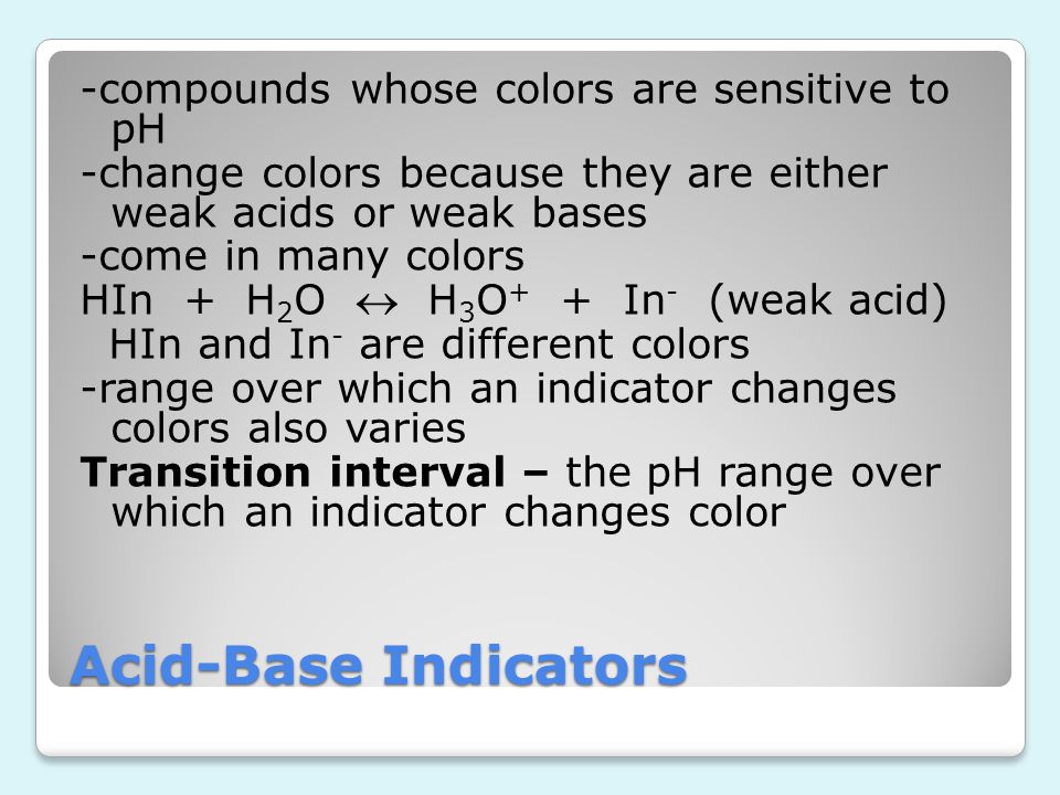 -compounds whose colors are sensitive to pH -change colors because they are either weak acids or weak bases -come in many colors HIn + H2O  H3O+ + In- (weak acid) HIn and In- are different colors -range over which an indicator changes colors also varies Transition interval – the pH range over which an indicator changes color