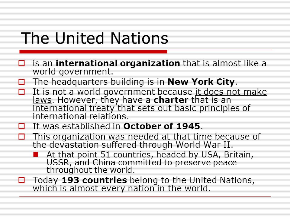 The United Nations is an international organization that is almost like a world government. The headquarters building is in New York City.