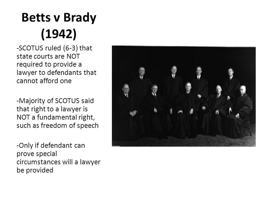 Betts v Brady (1942) -SCOTUS ruled (6-3) that state courts are NOT required to provide a lawyer to defendants that cannot afford one.