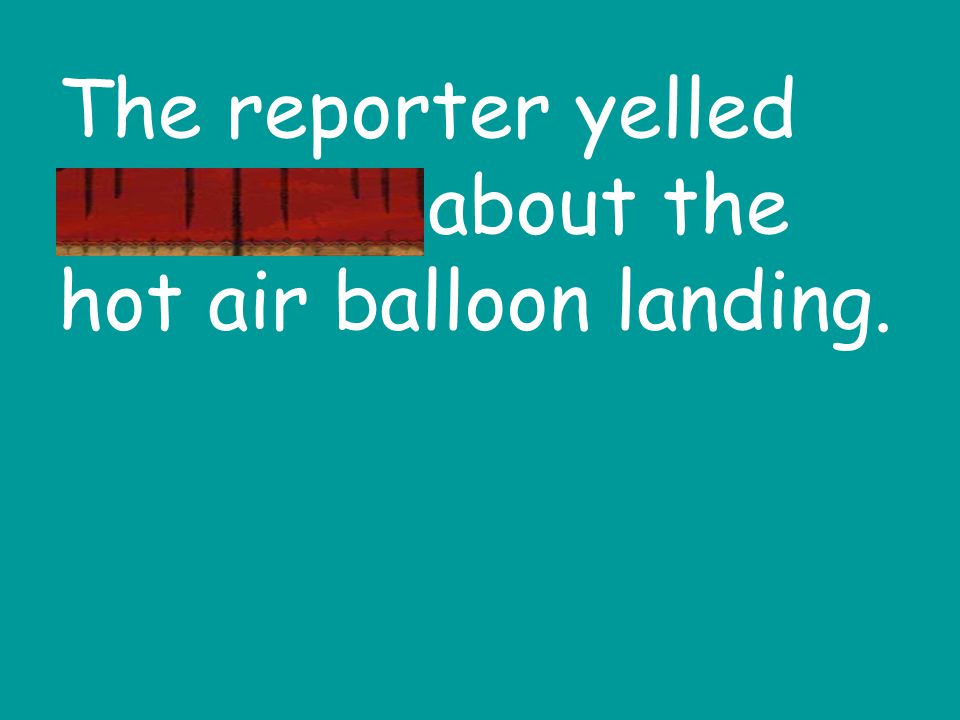 The reporter yelled excitedly about the hot air balloon landing.