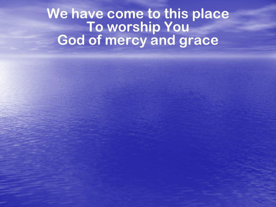 We have come to this place To worship You God of mercy and grace