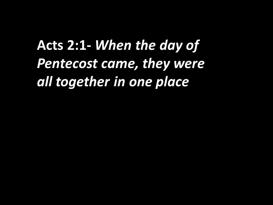 Acts 2:1- When the day of Pentecost came, they were all together in one place.
