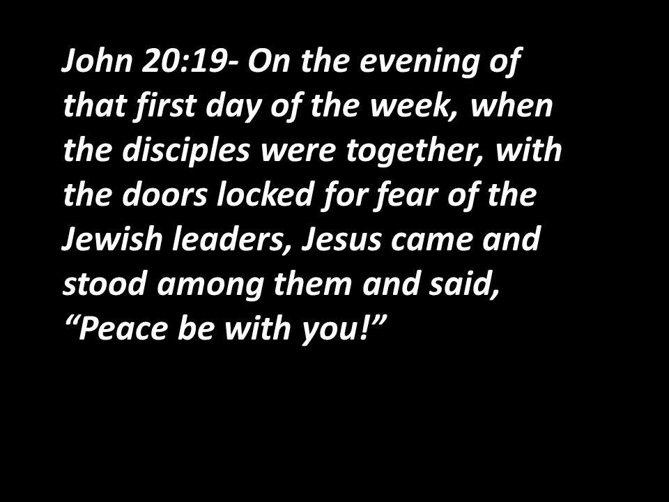 John 20:19- On the evening of that first day of the week, when the disciples were together, with the doors locked for fear of the Jewish leaders, Jesus came and stood among them and said, Peace be with you!