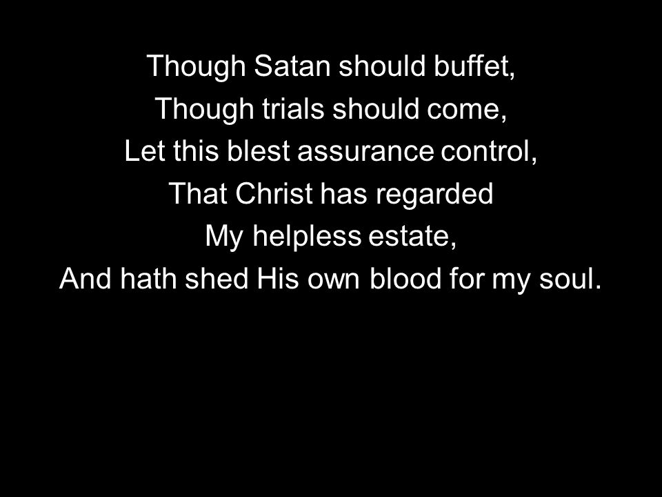 Though Satan should buffet, Though trials should come, Let this blest assurance control, That Christ has regarded My helpless estate, And hath shed His own blood for my soul.