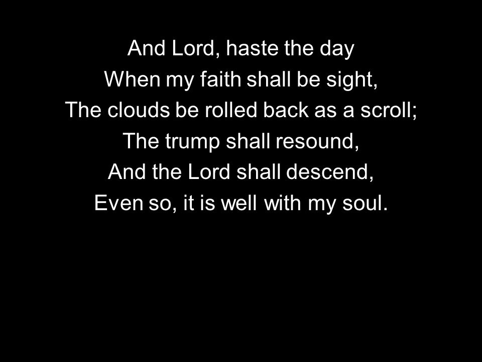 And Lord, haste the day When my faith shall be sight, The clouds be rolled back as a scroll; The trump shall resound, And the Lord shall descend, Even so, it is well with my soul.