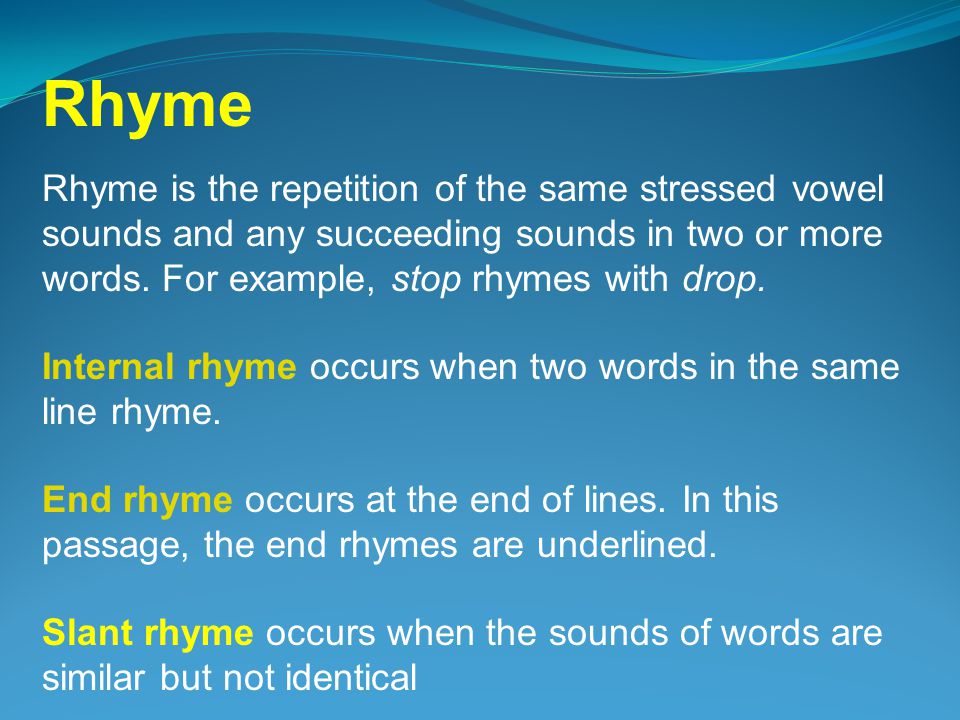 Rhyme Rhyme is the repetition of the same stressed vowel sounds and any succeeding sounds in two or more words. For example, stop rhymes with drop.