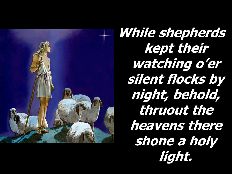 While shepherds kept their watching o’er silent flocks by night, behold, thruout the heavens there shone a holy light.