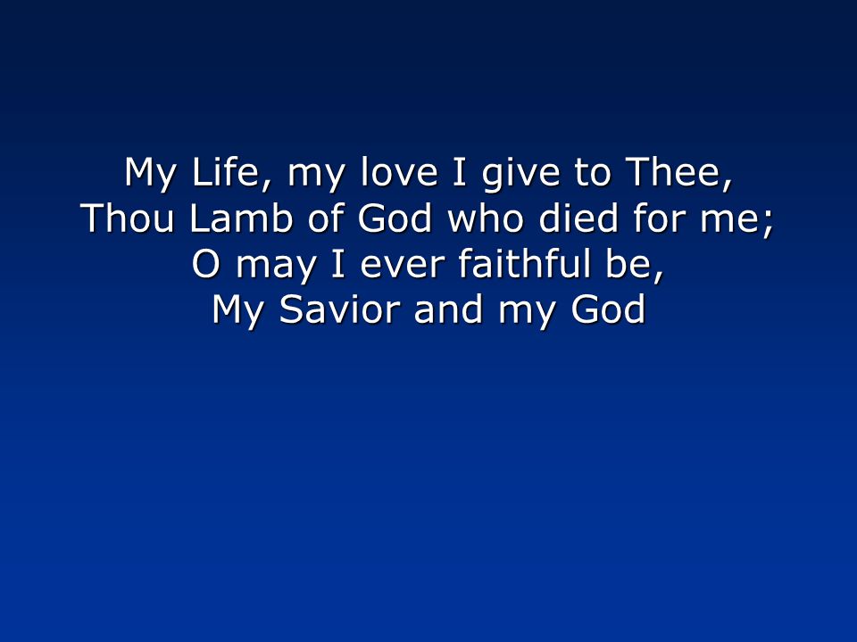 My Life, my love I give to Thee, Thou Lamb of God who died for me; O may I ever faithful be, My Savior and my God
