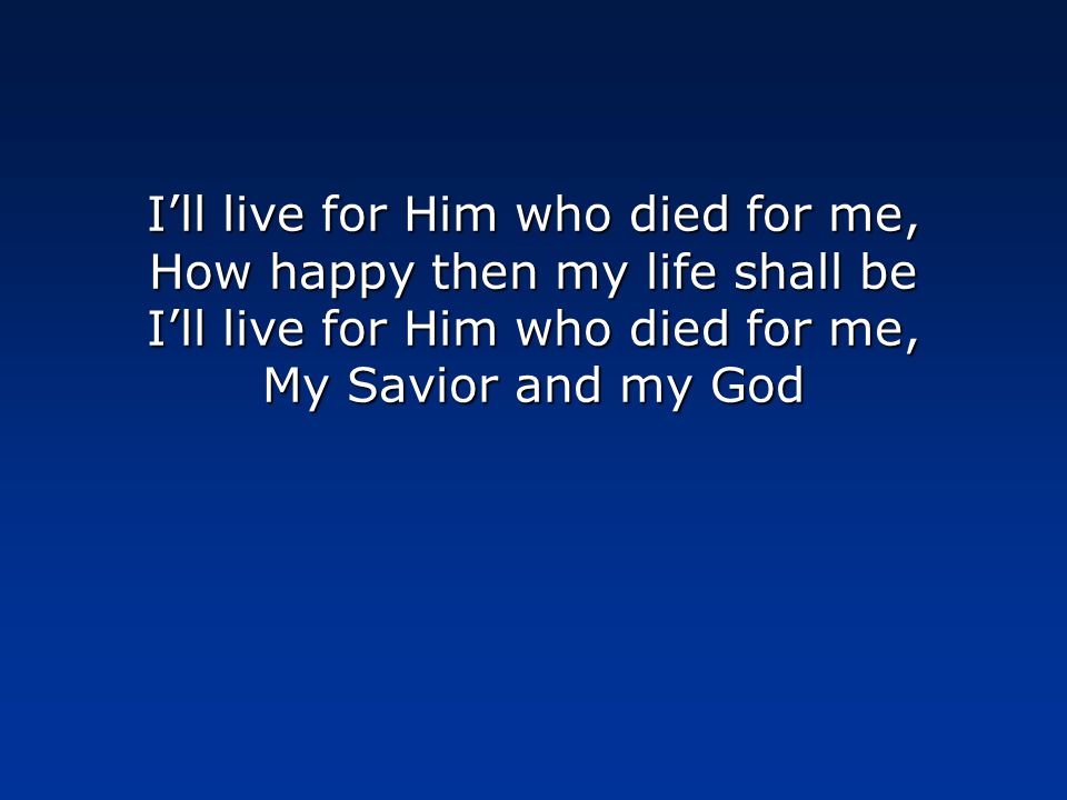I’ll live for Him who died for me, How happy then my life shall be I’ll live for Him who died for me, My Savior and my God