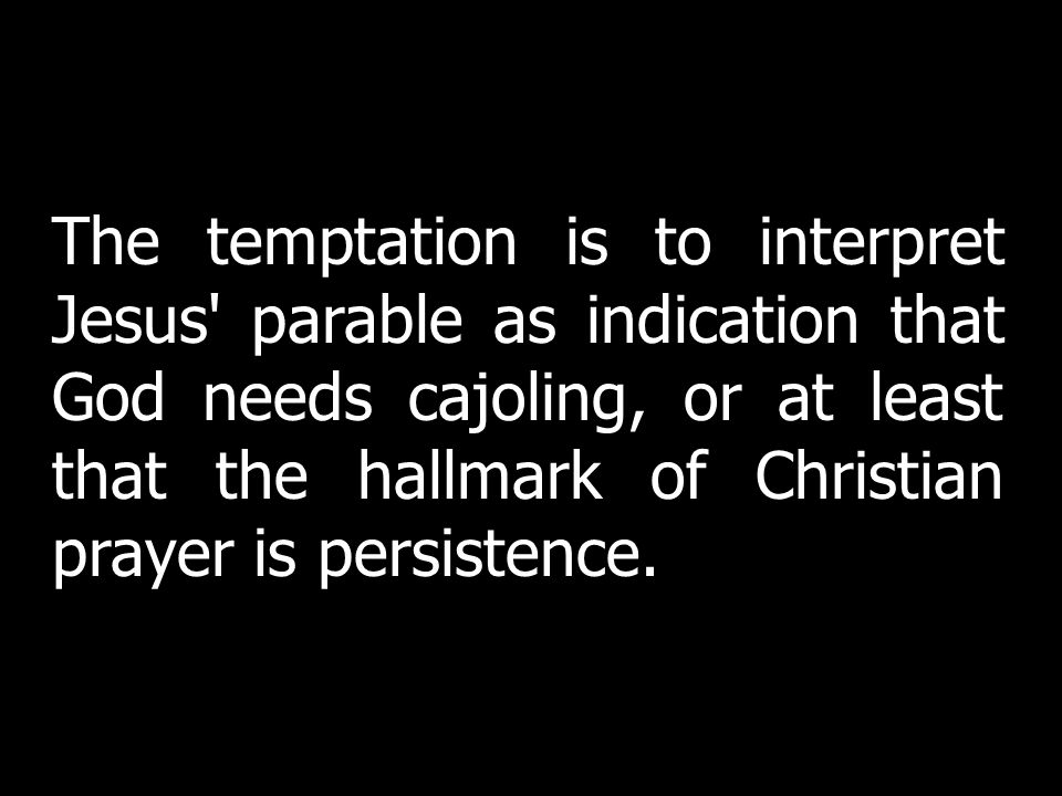 The temptation is to interpret Jesus parable as indication that God needs cajoling, or at least that the hallmark of Christian prayer is persistence.