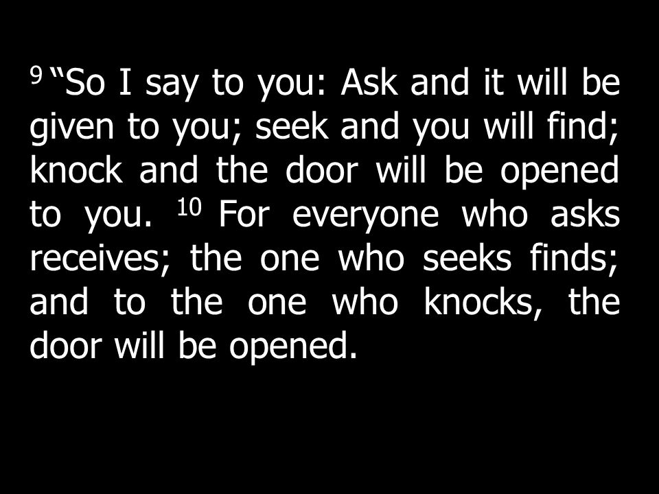 9 So I say to you: Ask and it will be given to you; seek and you will find; knock and the door will be opened to you. 10 For everyone who asks receives; the one who seeks finds; and to the one who knocks, the door will be opened.