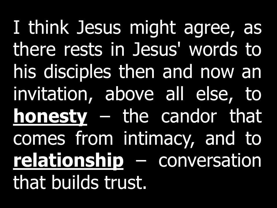 I think Jesus might agree, as there rests in Jesus words to his disciples then and now an invitation, above all else, to honesty – the candor that comes from intimacy, and to relationship – conversation that builds trust.