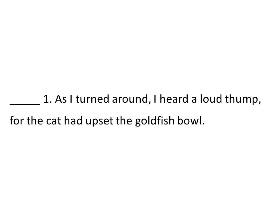 _____ 1. As I turned around, I heard a loud thump, for the cat had upset the goldfish bowl.