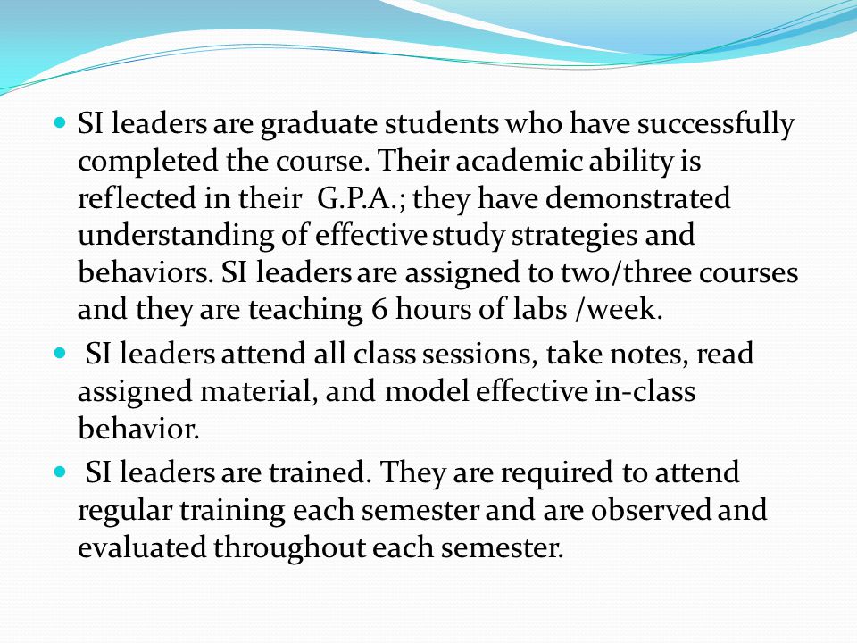 SI leaders are graduate students who have successfully completed the course. Their academic ability is reflected in their G.P.A.; they have demonstrated understanding of effective study strategies and behaviors. SI leaders are assigned to two/three courses and they are teaching 6 hours of labs /week.