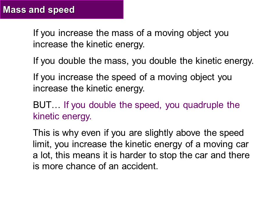 Mass and speed If you increase the mass of a moving object you increase the kinetic energy. If you double the mass, you double the kinetic energy.