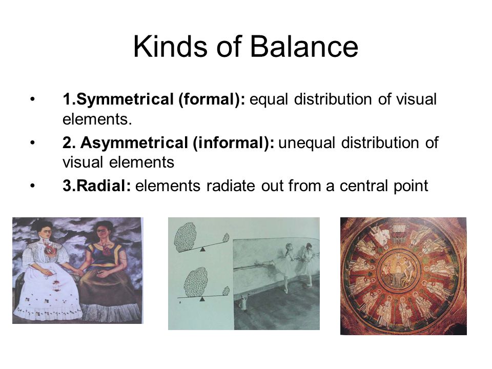 Kinds of Balance 1.Symmetrical (formal): equal distribution of visual elements. 2. Asymmetrical (informal): unequal distribution of visual elements.