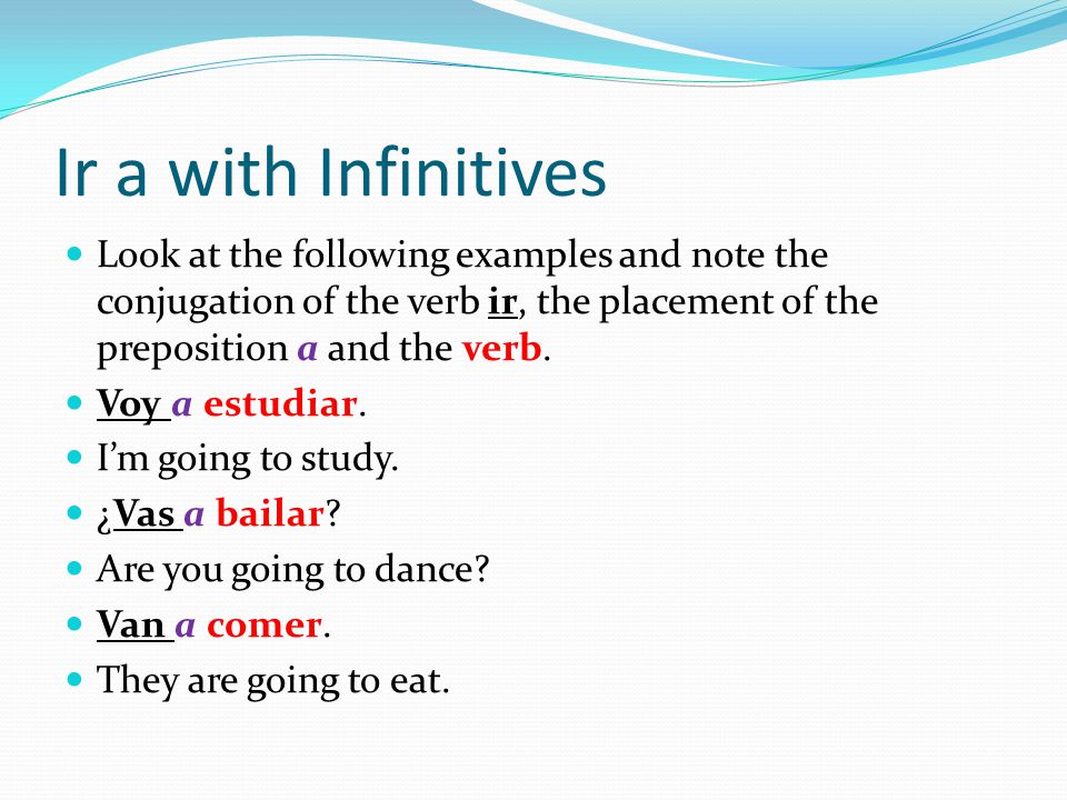 Ir a with Infinitives Look at the following examples and note the conjugation of the verb ir, the placement of the preposition a and the verb.