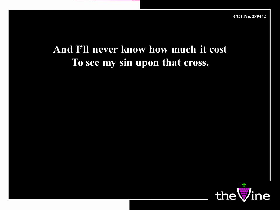 And I’ll never know how much it cost To see my sin upon that cross.