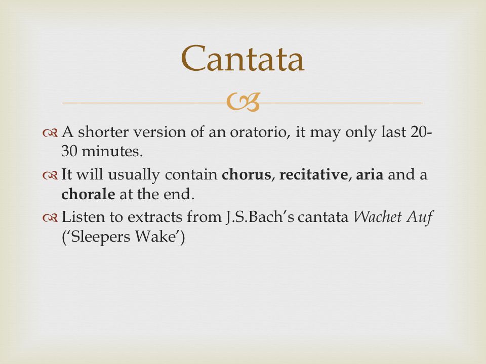 Cantata A shorter version of an oratorio, it may only last minutes. It will usually contain chorus, recitative, aria and a chorale at the end.