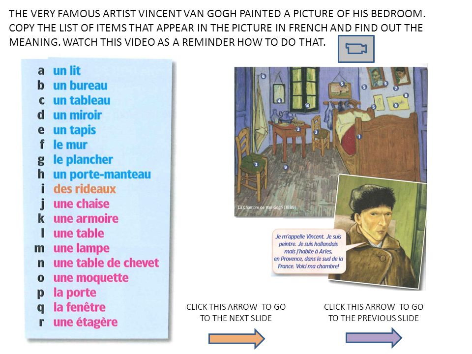 THE VERY FAMOUS ARTIST VINCENT VAN GOGH PAINTED A PICTURE OF HIS BEDROOM. COPY THE LIST OF ITEMS THAT APPEAR IN THE PICTURE IN FRENCH AND FIND OUT THE MEANING. WATCH THIS VIDEO AS A REMINDER HOW TO DO THAT.