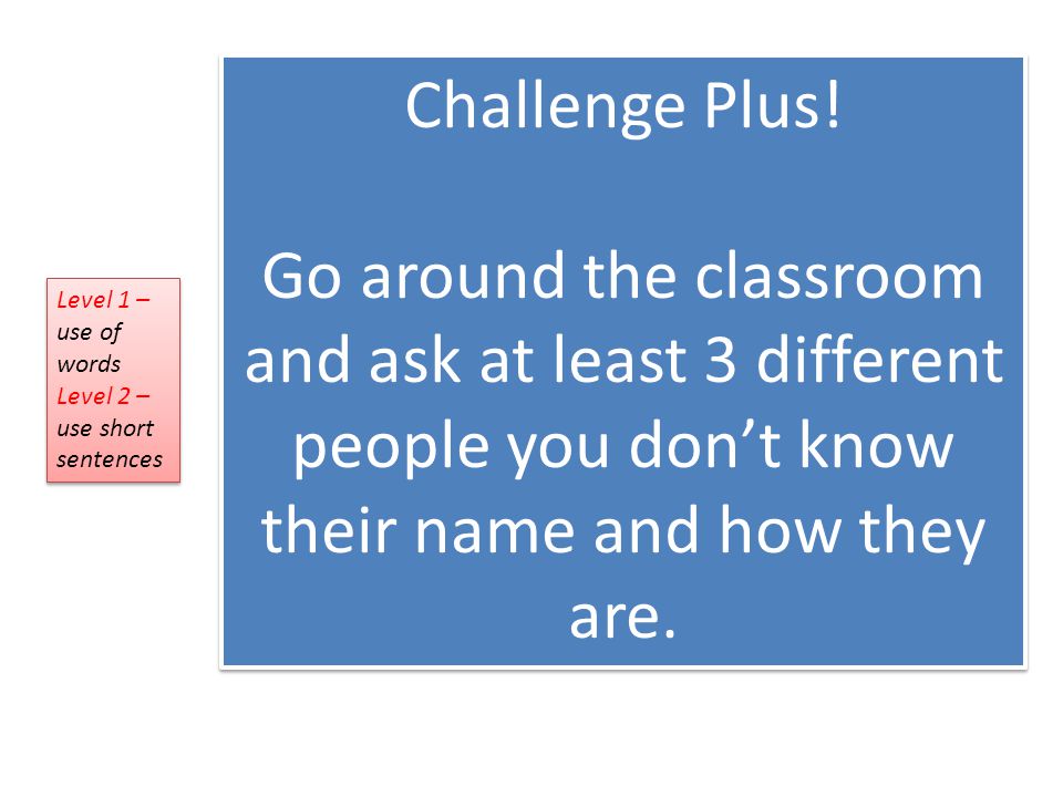 Challenge Plus! Go around the classroom and ask at least 3 different people you don’t know their name and how they are.