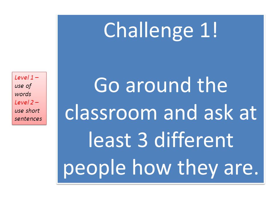 Challenge 1. Go around the classroom and ask at least 3 different people how they are.