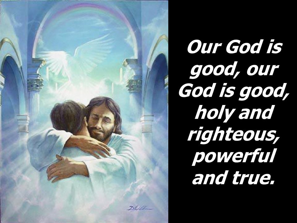 Our God is good, our God is good, holy and righteous, powerful and true.