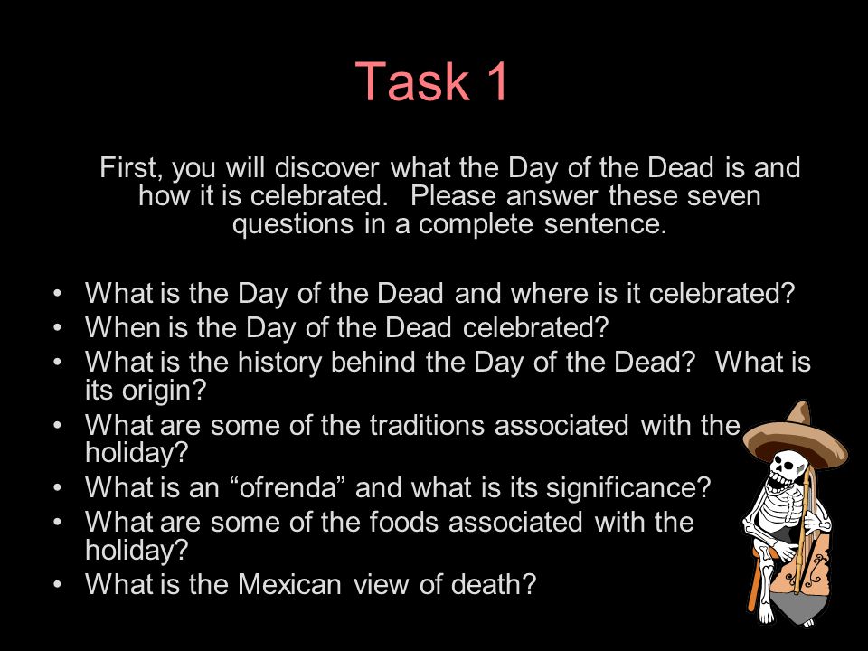 Task 1 First, you will discover what the Day of the Dead is and how it is celebrated. Please answer these seven questions in a complete sentence.