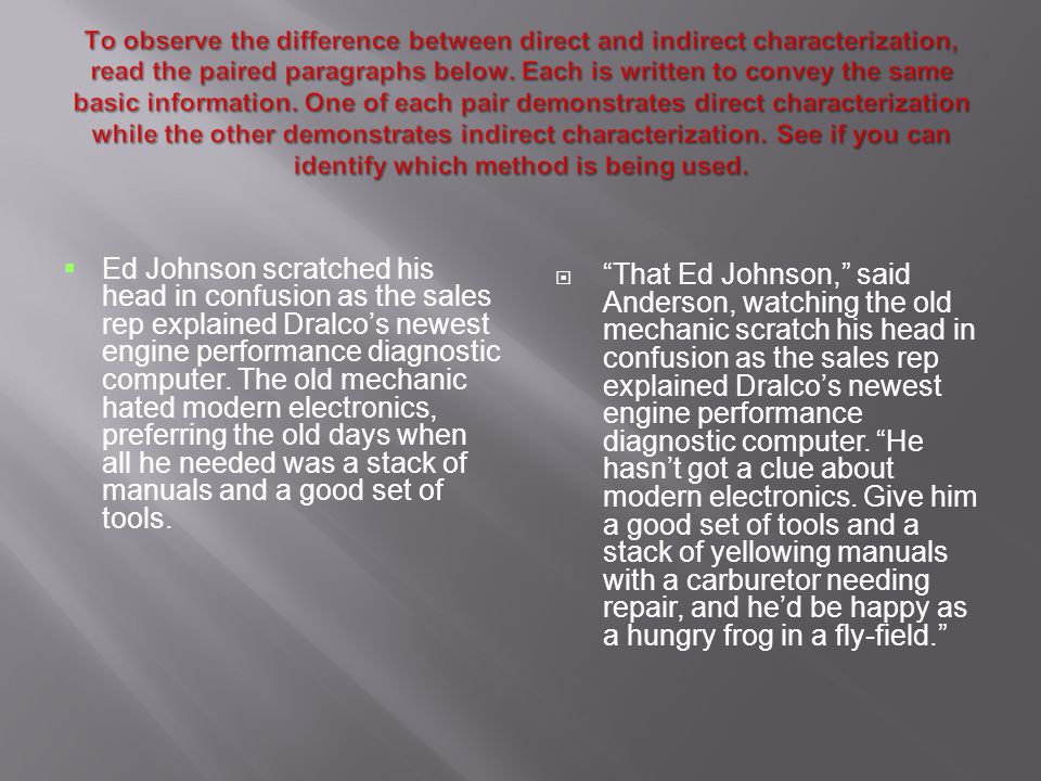 To observe the difference between direct and indirect characterization, read the paired paragraphs below. Each is written to convey the same basic information. One of each pair demonstrates direct characterization while the other demonstrates indirect characterization. See if you can identify which method is being used.