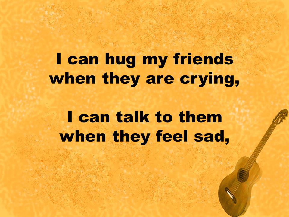 I can hug my friends when they are crying, I can talk to them when they feel sad,