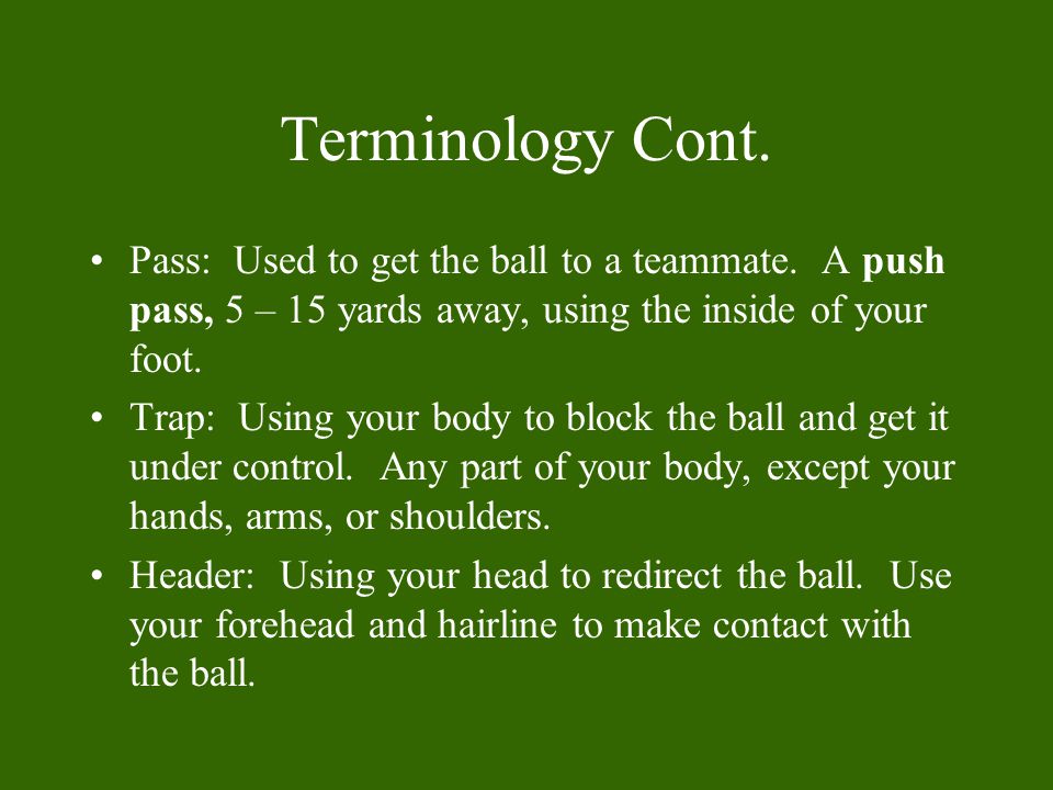 Terminology Cont. Pass: Used to get the ball to a teammate. A push pass, 5 – 15 yards away, using the inside of your foot.
