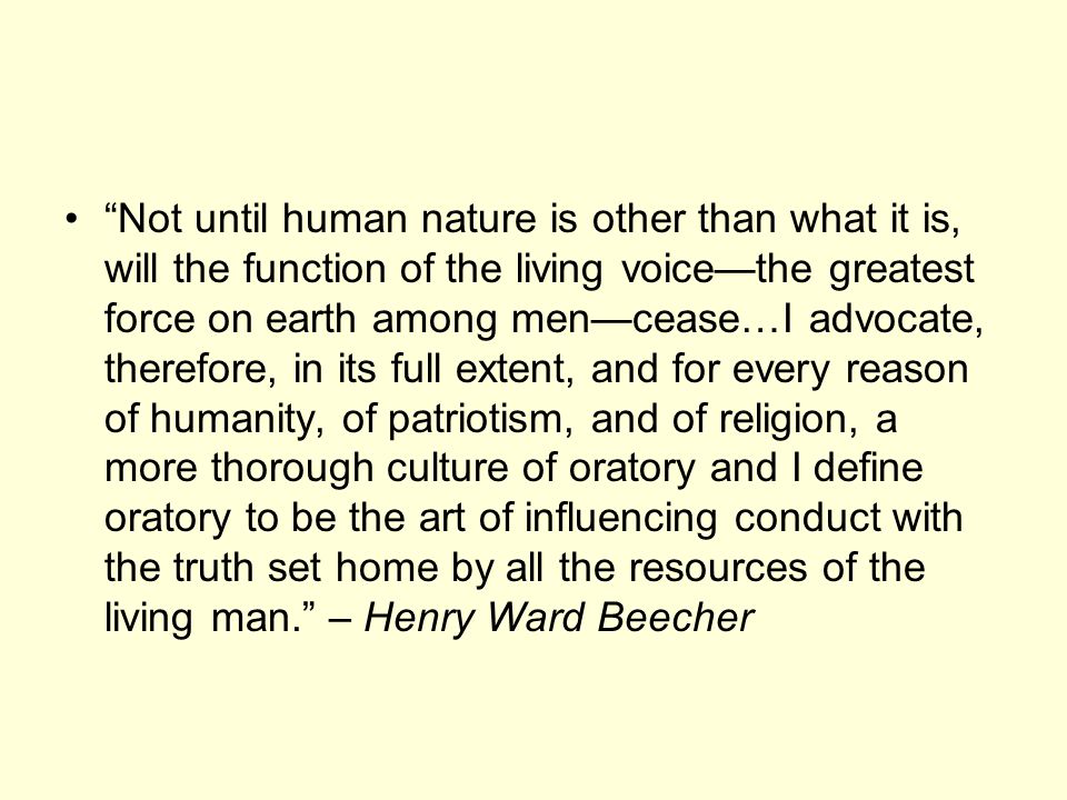 Not until human nature is other than what it is, will the function of the living voice—the greatest force on earth among men—cease…I advocate, therefore, in its full extent, and for every reason of humanity, of patriotism, and of religion, a more thorough culture of oratory and I define oratory to be the art of influencing conduct with the truth set home by all the resources of the living man. – Henry Ward Beecher