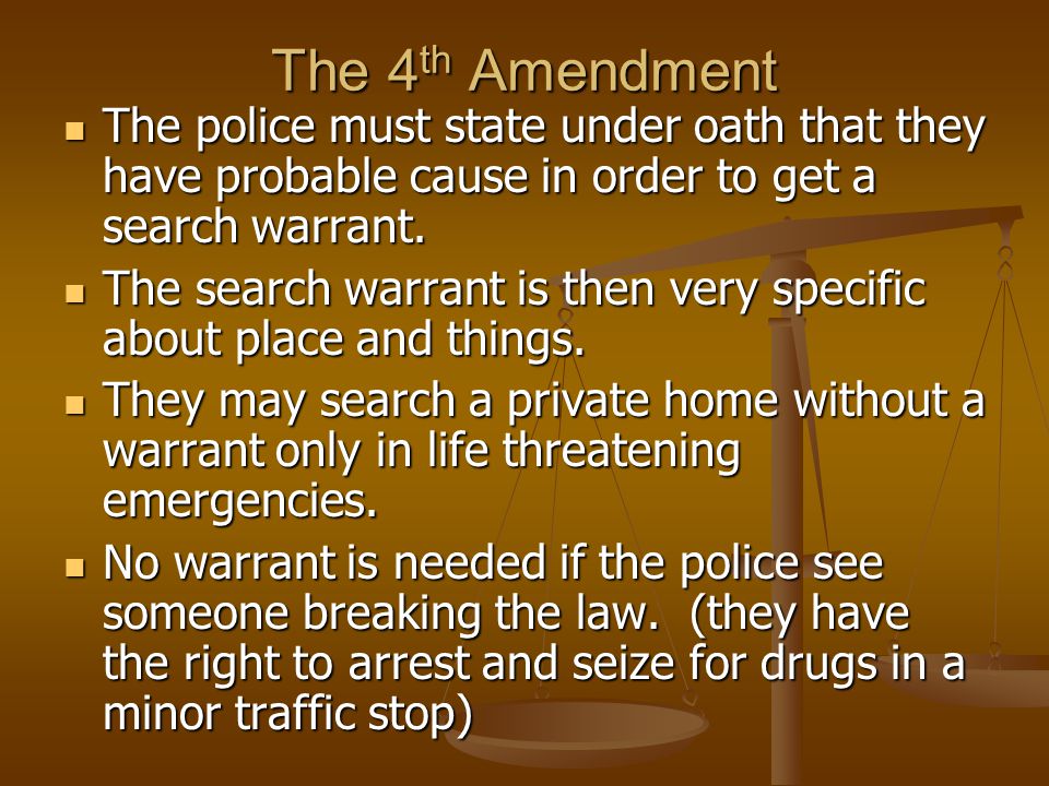 The 4th Amendment The police must state under oath that they have probable cause in order to get a search warrant.