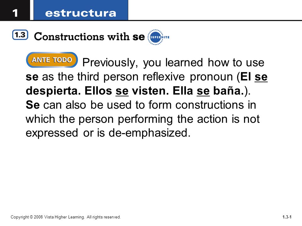 Previously, you learned how to use se as the third person reflexive pronoun (El se despierta. Ellos se visten. Ella se baña.). Se can also be used to form constructions in which the person performing the action is not expressed or is de-emphasized.