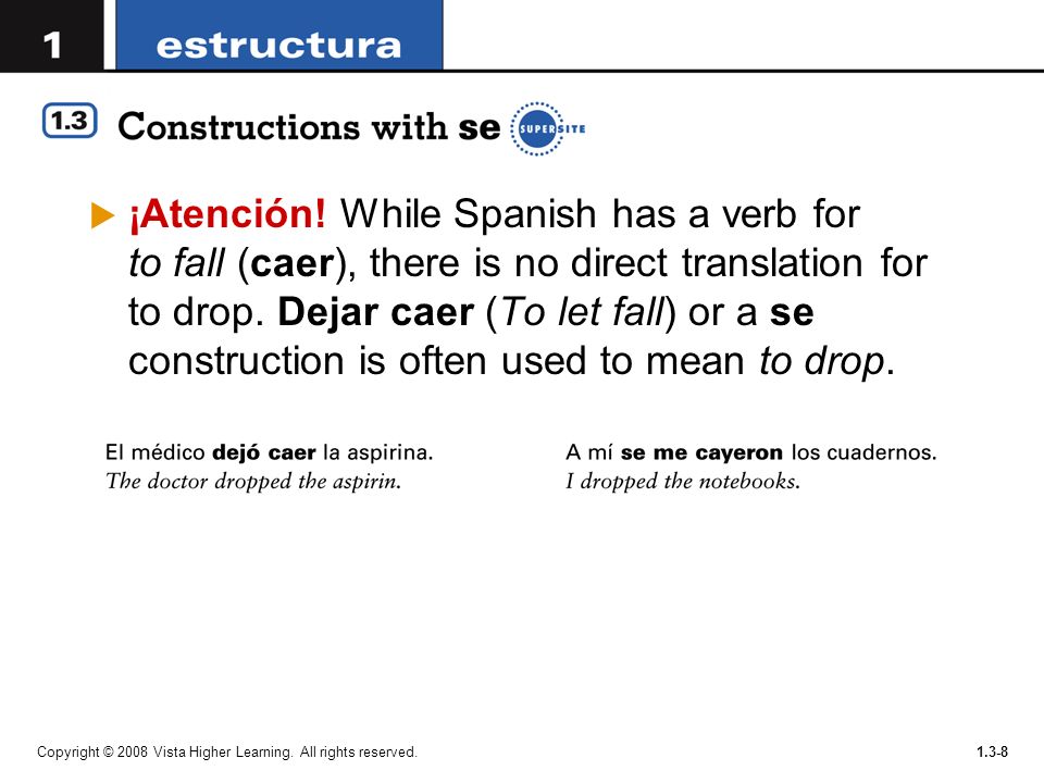 ¡Atención! While Spanish has a verb for to fall (caer), there is no direct translation for to drop. Dejar caer (To let fall) or a se construction is often used to mean to drop.