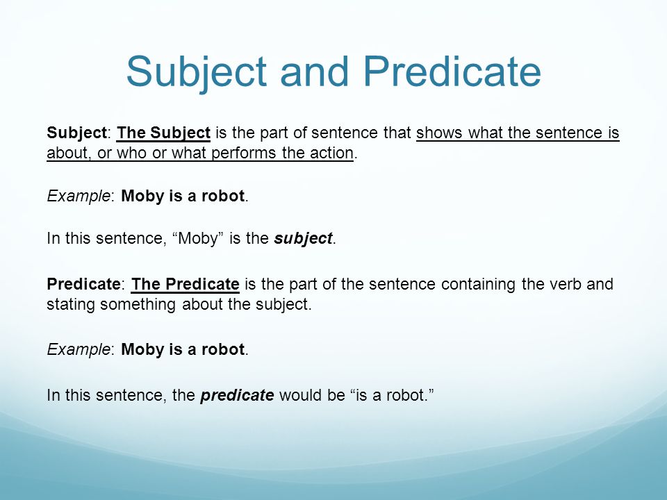 Subject and Predicate Subject: The Subject is the part of sentence that shows what the sentence is about, or who or what performs the action.
