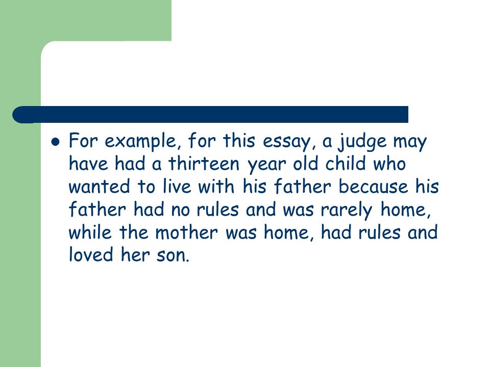 For example, for this essay, a judge may have had a thirteen year old child who wanted to live with his father because his father had no rules and was rarely home, while the mother was home, had rules and loved her son.