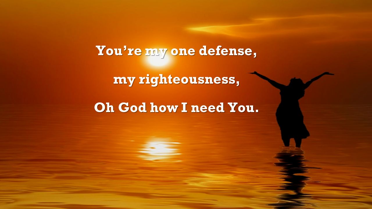 You’re my one defense, my righteousness, Oh God how I need You.