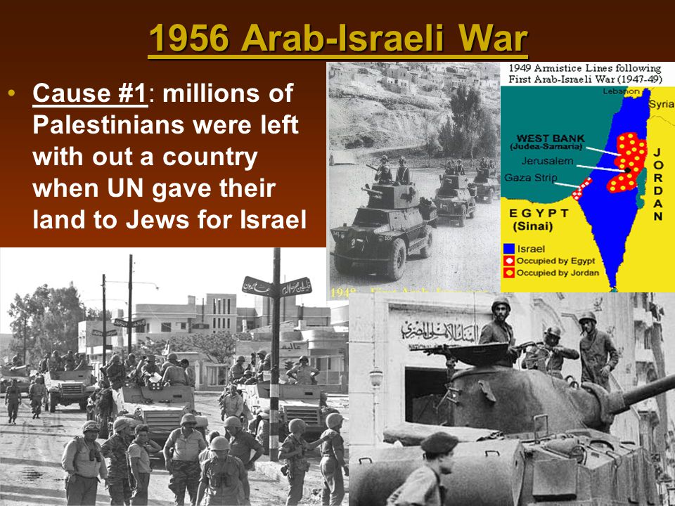 1956 Arab-Israeli War Cause #1: millions of Palestinians were left with out a country when UN gave their land to Jews for Israel.